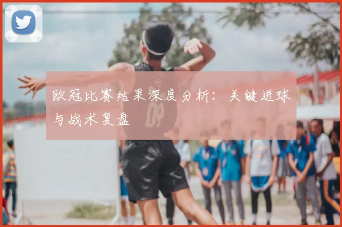 欧冠比赛结果深度分析：关键进球与战术复盘