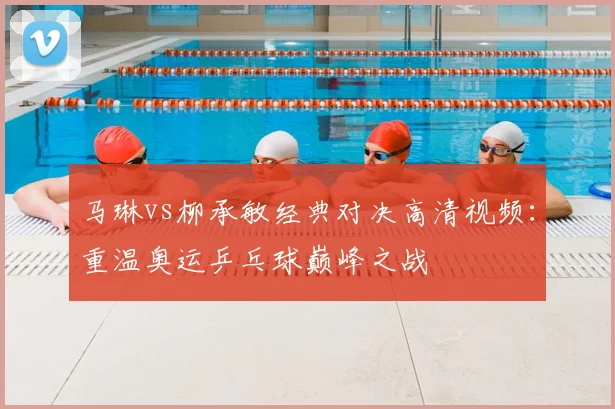 马琳vs柳承敏经典对决高清视频：重温奥运乒乓球巅峰之战